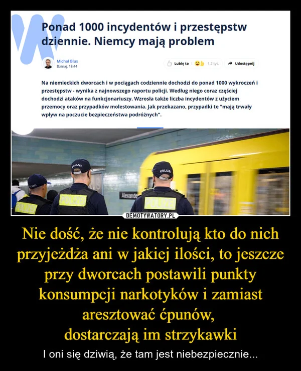 
    Nie dość, że nie kontrolują kto do nich przyjeżdża ani w jakiej ilości, to jeszcze przy dworcach postawili punkty konsumpcji narkotyków i zamiast aresztować ćpunów, dostarczają im strzykawki