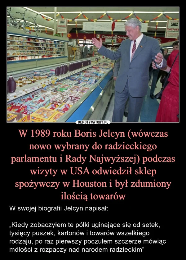 
    W 1989 roku Boris Jelcyn (wówczas nowo wybrany do radzieckiego parlamentu i Rady Najwyższej) podczas wizyty w USA odwiedził sklep spożywczy w Houston i był zdumiony ilością towarów