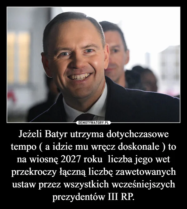 Jeżeli Batyr utrzyma dotychczasowe tempo ( a idzie mu wręcz doskonale ) to na wiosnę 2027 roku liczba jego wet przekroczy łączną liczbę zawetowanych ustaw przez wszystkich wcześniejszych prezydentów III RP.