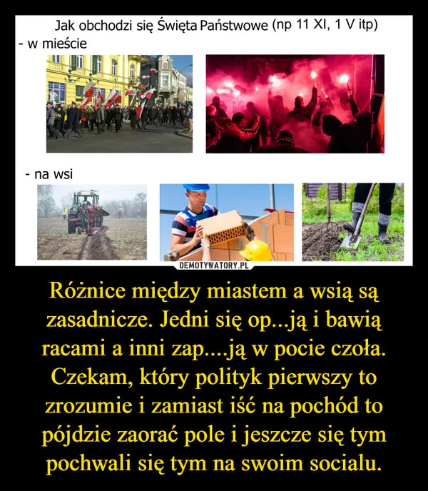 
    Różnice między miastem a wsią są zasadnicze. Jedni się op...ją i bawią racami a inni zap....ją w pocie czoła. Czekam, który polityk pierwszy to zrozumie i zamiast iść na pochód to pójdzie zaorać pole i jeszcze się tym pochwali się tym na swoim socialu.
