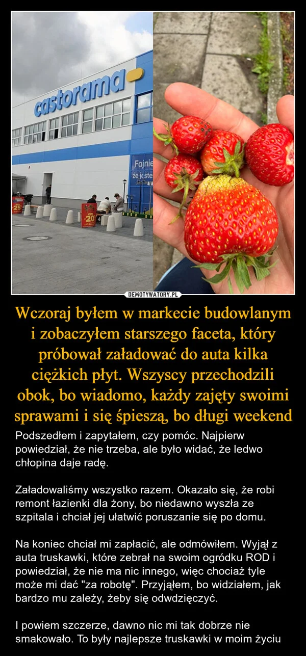 
    Wczoraj byłem w markecie budowlanym i zobaczyłem starszego faceta, który próbował załadować do auta kilka ciężkich płyt. Wszyscy przechodzili obok, bo wiadomo, każdy zajęty swoimi sprawami i się śpieszą, bo długi weekend