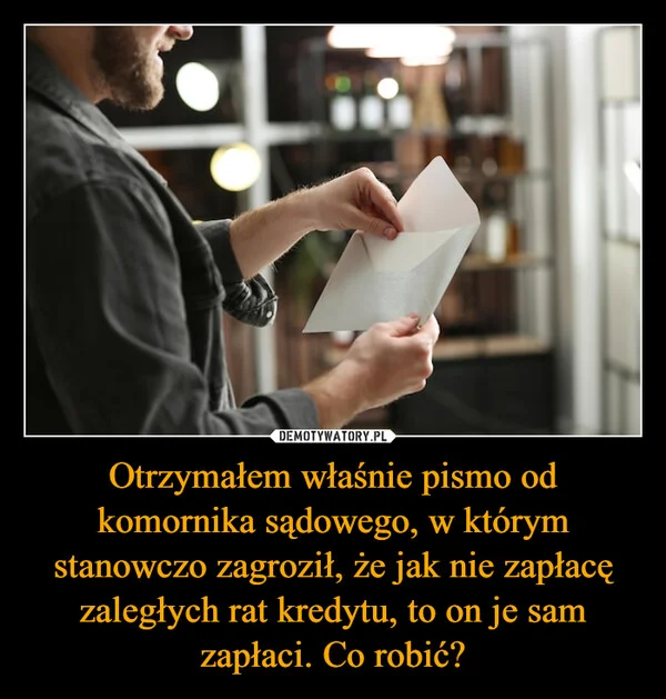 Otrzymałem właśnie pismo od komornika sądowego, w którym stanowczo zagroził, że jak nie zapłacę zaległych rat kredytu, to on je sam zapłaci. Co robić?