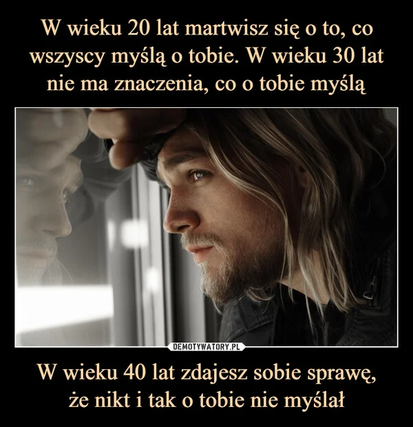 W wieku 20 lat martwisz się o to, co wszyscy myślą o tobie. W wieku 30 lat nie ma znaczenia, co o tobie myślą W wieku 40 lat zdajesz sobie sprawę, że nikt i tak o tobie nie myślał