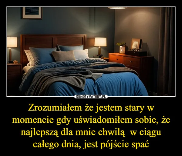 
    Zrozumiałem że jestem stary w momencie gdy uświadomiłem sobie, że najlepszą dla mnie chwilą w ciągu całego dnia, jest pójście spać