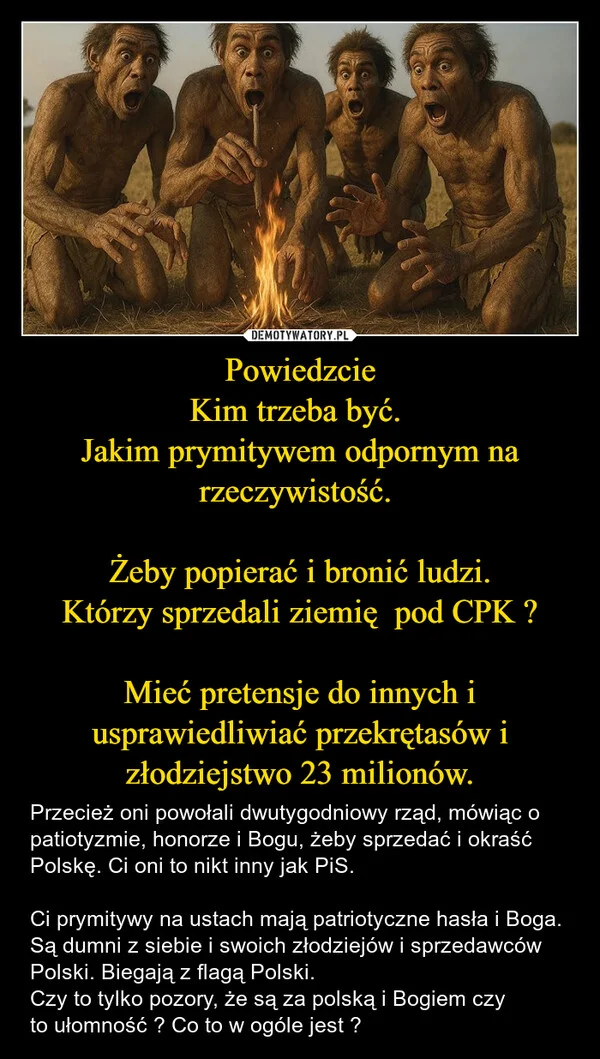 Powiedzcie Kim trzeba być. Jakim prymitywem odpornym na rzeczywistość. Żeby popierać i bronić ludzi. Którzy sprzedali ziemię pod CPK ? Mieć pretensje do innych i usprawiedliwiać przekrętasów i złodziejstwo 23 milionów.