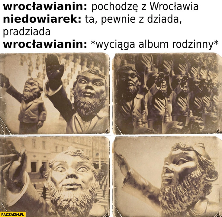 
    Wrocławianin: pochodzę z Wrocławia, niedowiarek: ta pewnie z dziada pradziada? Wrocławianin wyciąga album rodzinny z krasnalami