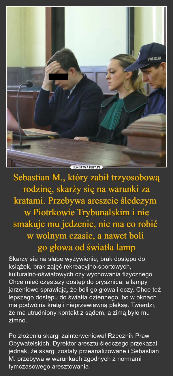 
    Sebastian M., który zabił trzyosobową rodzinę, skarży się na warunki za kratami. Przebywa areszcie śledczym w Piotrkowie Trybunalskim i nie smakuje mu jedzenie, nie ma co robić w wolnym czasie, a nawet boli go głowa od światła lamp