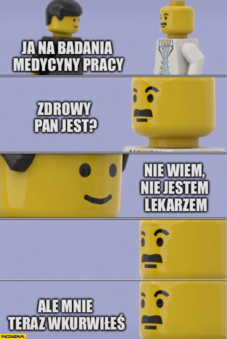 Ja na badania medycyny pracy, zdrowy pan jest? Nie wiem nie jestem lekarzem ale mnie teraz wkurzyłeś lekarz lego