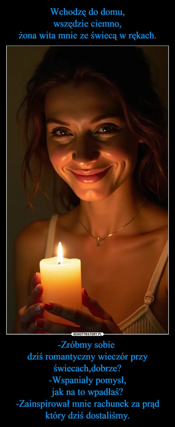 Wchodzę do domu, wszędzie ciemno, żona wita mnie ze świecą w rękach. -Zróbmy sobie dziś romantyczny wieczór przy świecach,dobrze? -Wspaniały pomysł, jak na to wpadłaś? -Zainspirował mnie rachunek za prąd który dziś dostaliśmy.