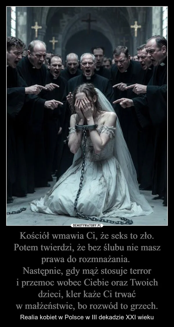 
    Kościół wmawia Ci, że seks to zło. Potem twierdzi, że bez ślubu nie masz prawa do rozmnażania. Następnie, gdy mąż stosuje terror i przemoc wobec Ciebie oraz Twoich dzieci, kler każe Ci trwać w małżeństwie, bo rozwód to grzech.