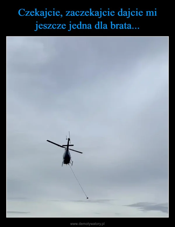 Czekajcie, zaczekajcie dajcie mi jeszcze jedna dla brata...