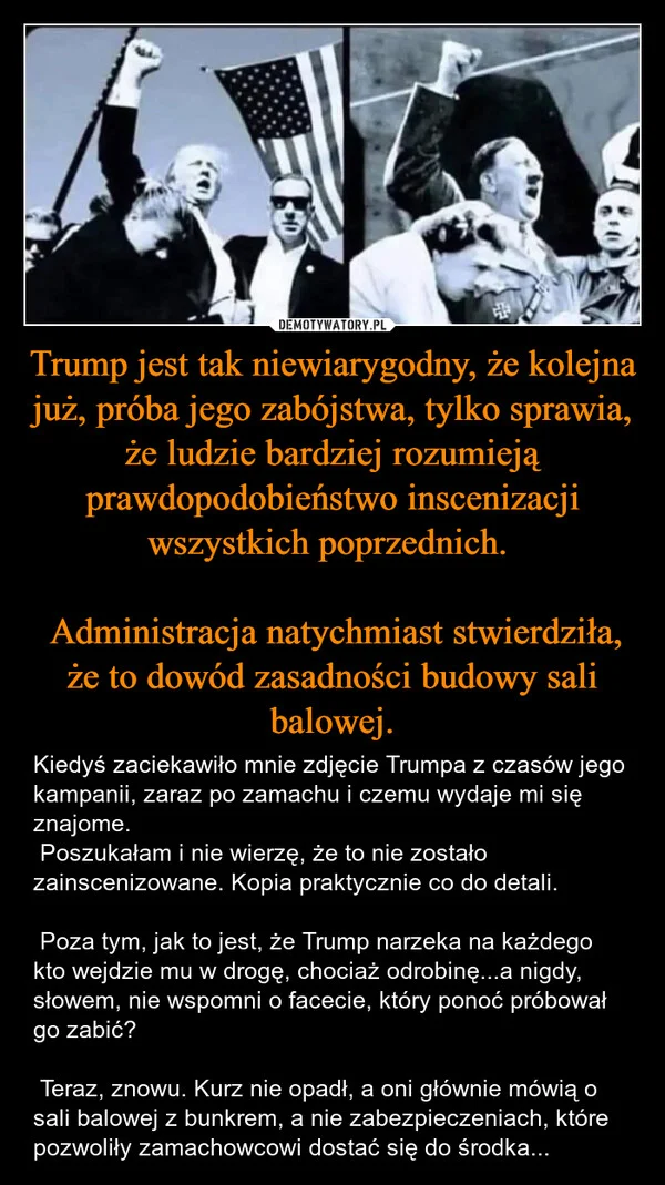 
    Trump jest tak niewiarygodny, że kolejna już, próba jego zabójstwa, tylko sprawia, że ludzie bardziej rozumieją prawdopodobieństwo inscenizacji wszystkich poprzednich. Administracja natychmiast stwierdziła, że to dowód zasadności budowy sali balowej.