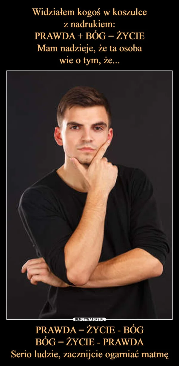 Widziałem kogoś w koszulce z nadrukiem: PRAWDA + BÓG = ŻYCIE Mam nadzieje, że ta osoba wie o tym, że... PRAWDA = ŻYCIE - BÓG BÓG = ŻYCIE - PRAWDA Serio ludzie, zacznijcie ogarniać matmę