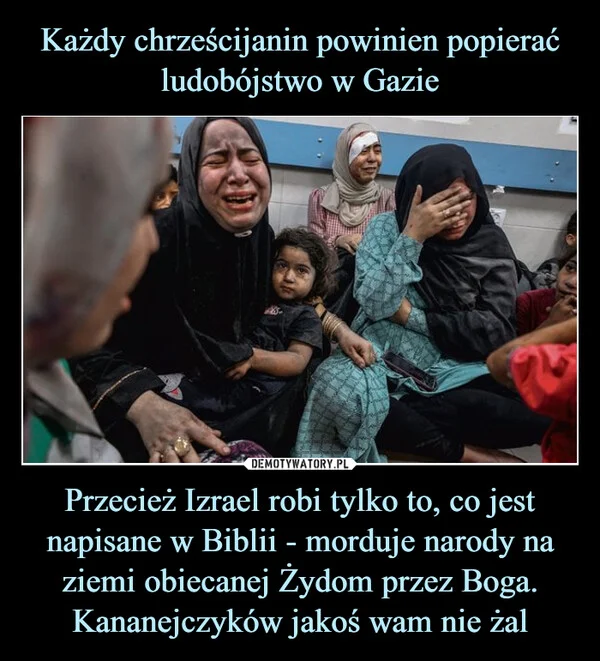 Każdy chrześcijanin powinien popierać ludobójstwo w Gazie Przecież Izrael robi tylko to, co jest napisane w Biblii - morduje narody na ziemi obiecanej Żydom przez Boga. Kananejczyków jakoś wam nie żal