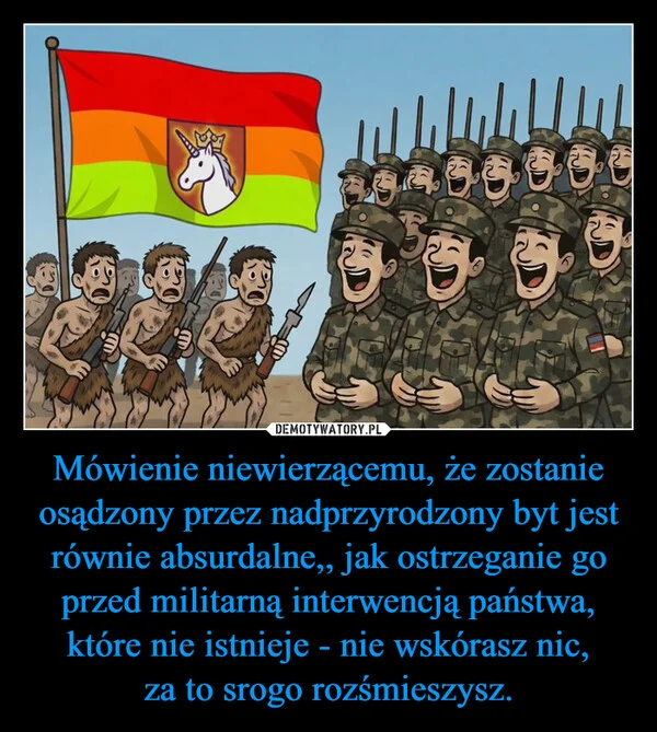 
    Mówienie niewierzącemu, że zostanie osądzony przez nadprzyrodzony byt jest równie absurdalne,, jak ostrzeganie go przed militarną interwencją państwa, które nie istnieje - nie wskórasz nic, za to srogo rozśmieszysz.