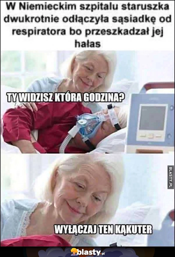 
    W niemieckim szpitalu staruszka dwukrotnie odłączyła sąsiadkę od respiratora, bo przeszkadzał jej hałas, widzisz która godzina, wyłączaj ten kąkuter