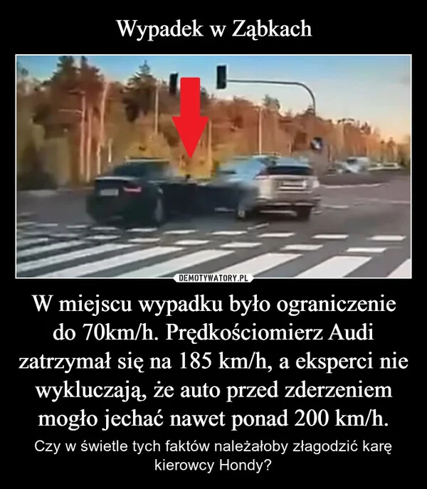 
    Wypadek w Ząbkach W miejscu wypadku było ograniczenie do 70km/h. Prędkościomierz Audi zatrzymał się na 185 km/h, a eksperci nie wykluczają, że auto przed zderzeniem mogło jechać nawet ponad 200 km/h.