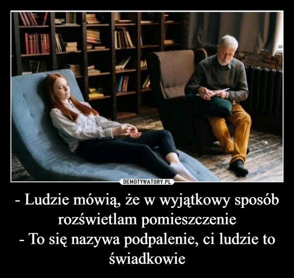 
    - Ludzie mówią, że w wyjątkowy sposób rozświetlam pomieszczenie - To się nazywa podpalenie, ci ludzie to świadkowie