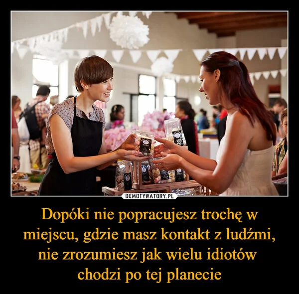 
    Dopóki nie popracujesz trochę w miejscu, gdzie masz kontakt z ludźmi, nie zrozumiesz jak wielu idiotów chodzi po tej planecie