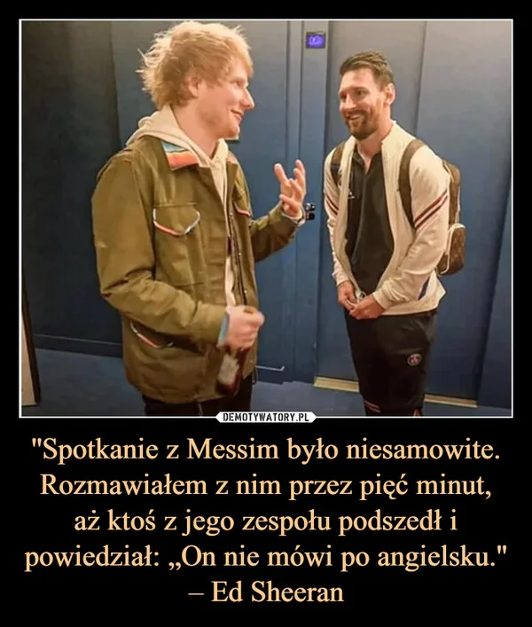 ''Spotkanie z Messim było niesamowite. Rozmawiałem z nim przez pięć minut, aż ktoś z jego zespołu podszedł i powiedział: „On nie mówi po angielsku.'' – Ed Sheeran