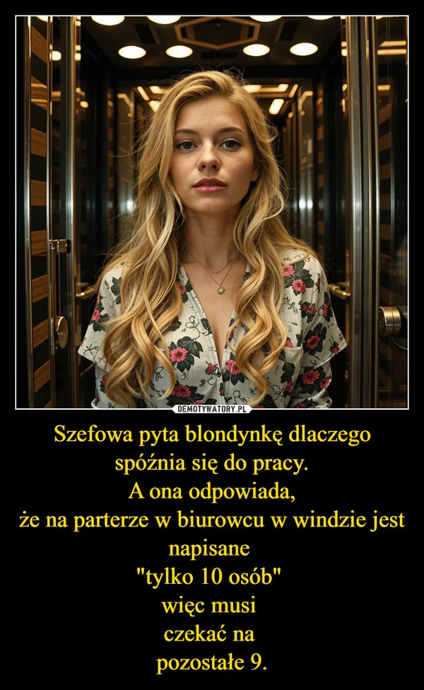 
    Szefowa pyta blondynkę dlaczego spóźnia się do pracy. A ona odpowiada, że na parterze w biurowcu w windzie jest napisane 