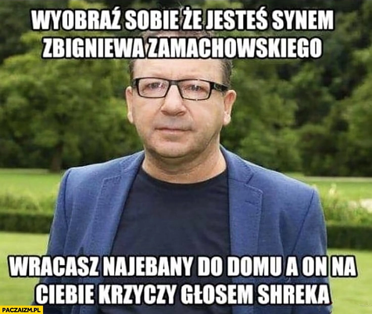 
    Wyobraź sobie, że jesteś synem Zbigniewa Zamachowskiego wracasz nawalony do domu a on krzyczy na Ciebie głosem Shreka