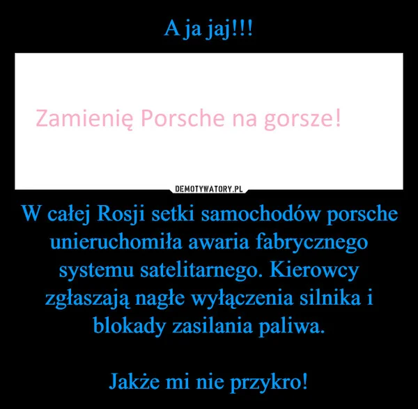 
    A ja jaj!!! W całej Rosji setki samochodów porsche unieruchomiła awaria fabrycznego systemu satelitarnego. Kierowcy zgłaszają nagłe wyłączenia silnika i blokady zasilania paliwa. Jakże mi nie przykro!