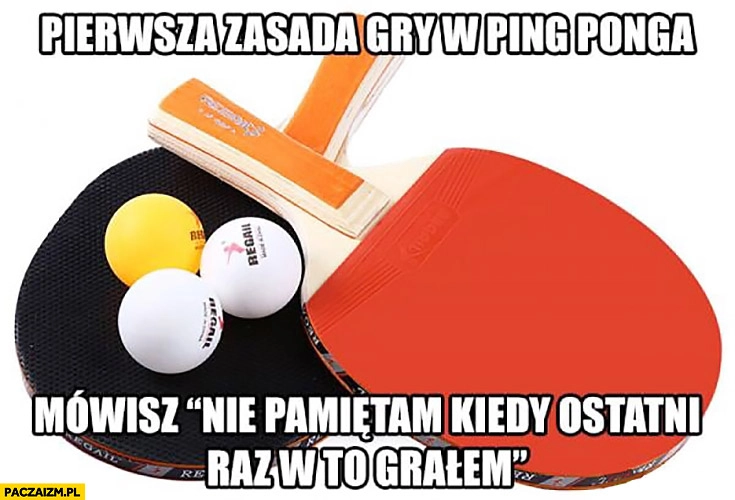 Pierwsza zasada gdy w ping-ponga: mówisz nie pamiętam kiedy ostatni raz w to grałem