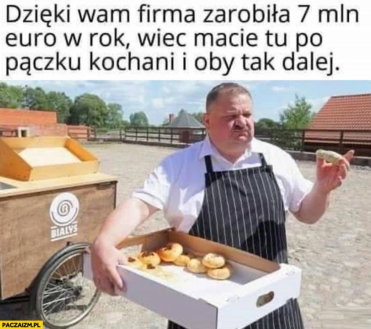 Janusz alfa dzięki wam firma zarobiła 7 mln euro w rok wiec macie tu po pączku kochani i oby tak dalej