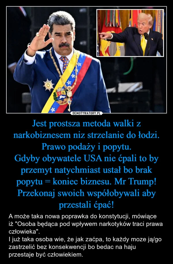 Jest prostsza metoda walki z narkobiznesem niz strzelanie do łodzi. Prawo podaży i popytu. Gdyby obywatele USA nie ćpali to by przemyt natychmiast ustał bo brak popytu = koniec biznesu. Mr Trump! Przekonaj swoich współobywali aby przestali ćpać!