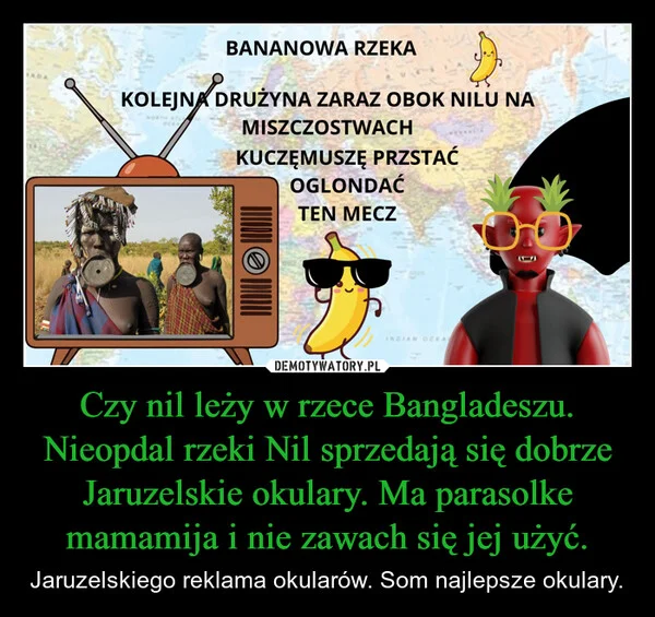 
    Czy nil leży w rzece Bangladeszu. Nieopdal rzeki Nil sprzedają się dobrze Jaruzelskie okulary. Ma parasolke mamamija i nie zawach się jej użyć.