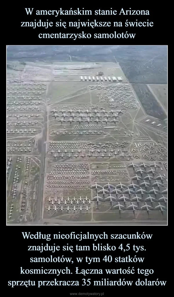 
    W amerykańskim stanie Arizona znajduje się największe na świecie cmentarzysko samolotów Według nieoficjalnych szacunków znajduje się tam blisko 4,5 tys. samolotów, w tym 40 statków kosmicznych. Łączna wartość tego sprzętu przekracza 35 miliardów dolarów