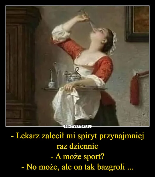 
    - Lekarz zalecił mi spiryt przynajmniej raz dziennie - A może sport? - No może, ale on tak bazgroli ...