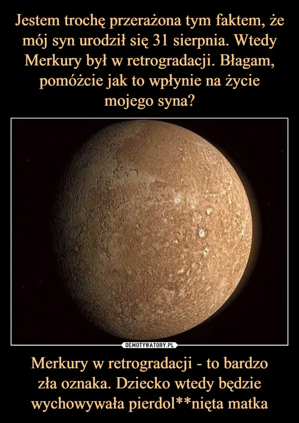 Jestem trochę przerażona tym faktem, że mój syn urodził się 31 sierpnia. Wtedy Merkury był w retrogradacji. Błagam, pomóżcie jak to wpłynie na życie mojego syna? Merkury w retrogradacji - to bardzo zła oznaka. Dziecko wtedy będzie wychowywała pierdol**nięta matka
