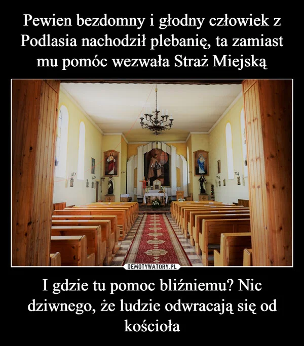 
    Pewien bezdomny i głodny człowiek z Podlasia nachodził plebanię, ta zamiast mu pomóc wezwała Straż Miejską I gdzie tu pomoc bliźniemu? Nic dziwnego, że ludzie odwracają się od kościoła
