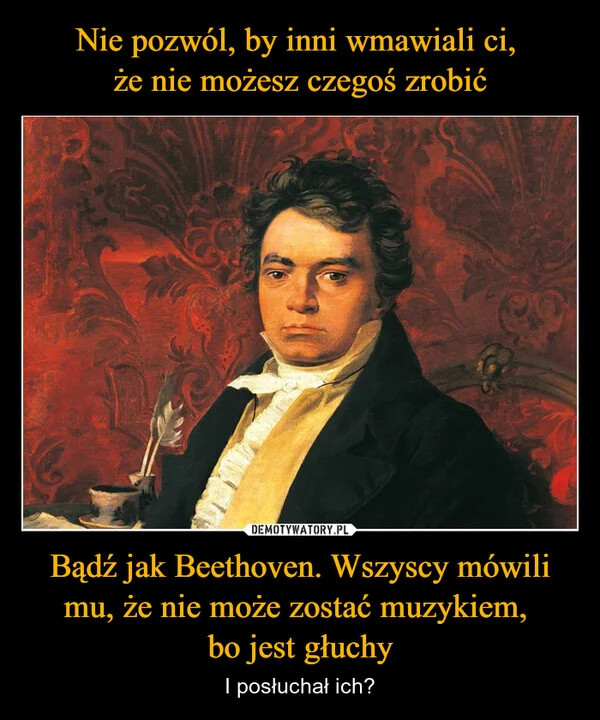Nie pozwól, by inni wmawiali ci, że nie możesz czegoś zrobić Bądź jak Beethoven. Wszyscy mówili mu, że nie może zostać muzykiem, bo jest głuchy