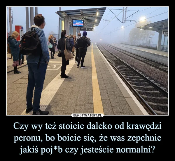 
    Czy wy też stoicie daleko od krawędzi peronu, bo boicie się, że was zepchnie jakiś poj*b czy jesteście normalni?