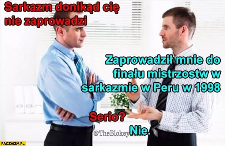 
    Sarkazm donikąd Cię nie zaprowadzi. Zaprowadził mnie do finału mistrzostw w sarkazmie w Peru w 1998. Serio? Nie