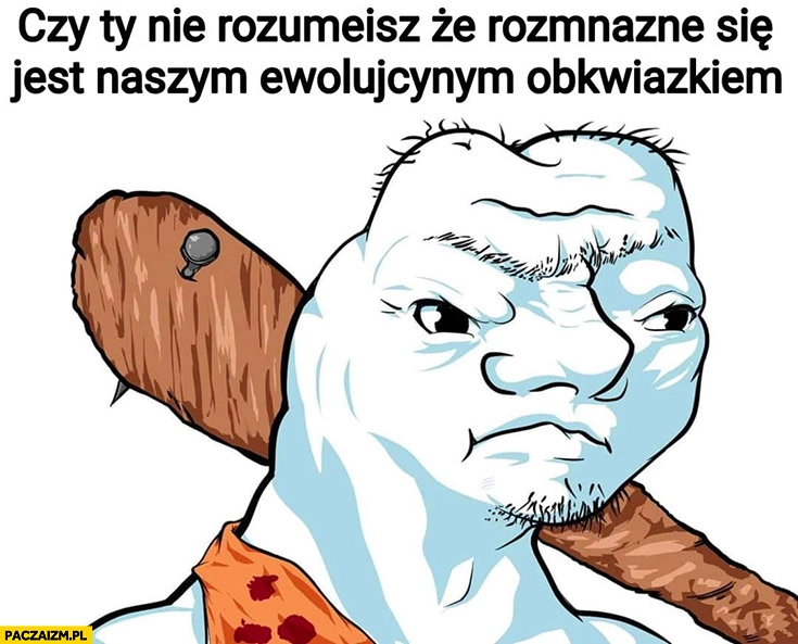 
    Czy nie rozumiesz, że rozmnażanie jest naszym ewolucyjnym obowiązkiem? Człowiek pierwotny głupek