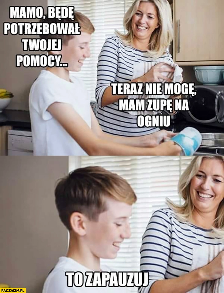 
    Mamo będę potrzebował Twojej pomocy teraz nie mogę, mam zupę na ogniu, to zapauzuj