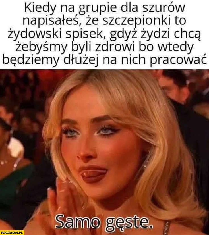 
    Kiedy na grupie dla szurów napisałeś, że szczepionki to żydowski spisek żebyśmy byli zdrowi bo wtedy będziemy dłużej pracować, samo gęste