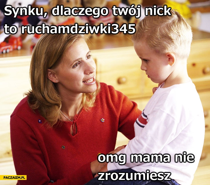 
    Synku dlaczego Twój nick to ruchamdziwki345 omg mama nie zrozumiesz
